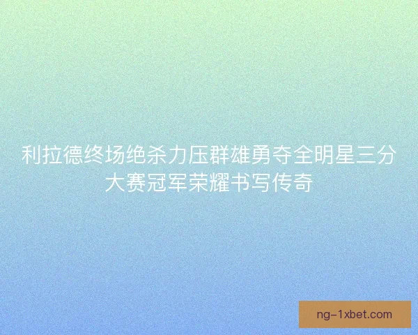 利拉德终场绝杀力压群雄勇夺全明星三分大赛冠军荣耀书写传奇