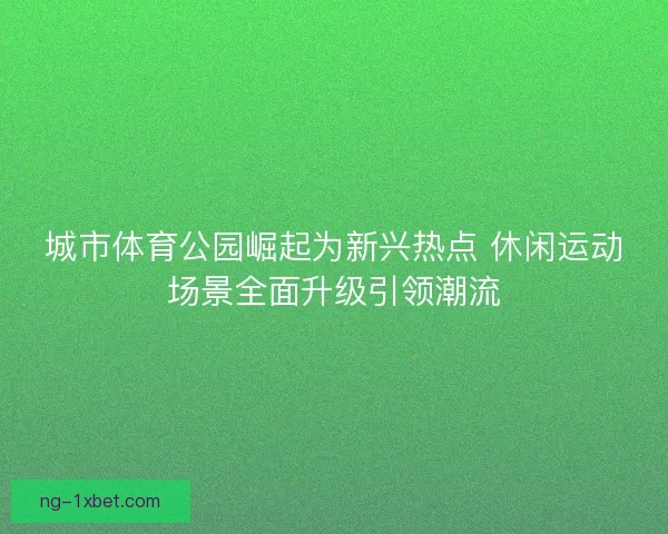 城市体育公园崛起为新兴热点 休闲运动场景全面升级引领潮流